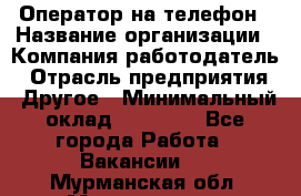 Оператор на телефон › Название организации ­ Компания-работодатель › Отрасль предприятия ­ Другое › Минимальный оклад ­ 15 000 - Все города Работа » Вакансии   . Мурманская обл.,Мончегорск г.